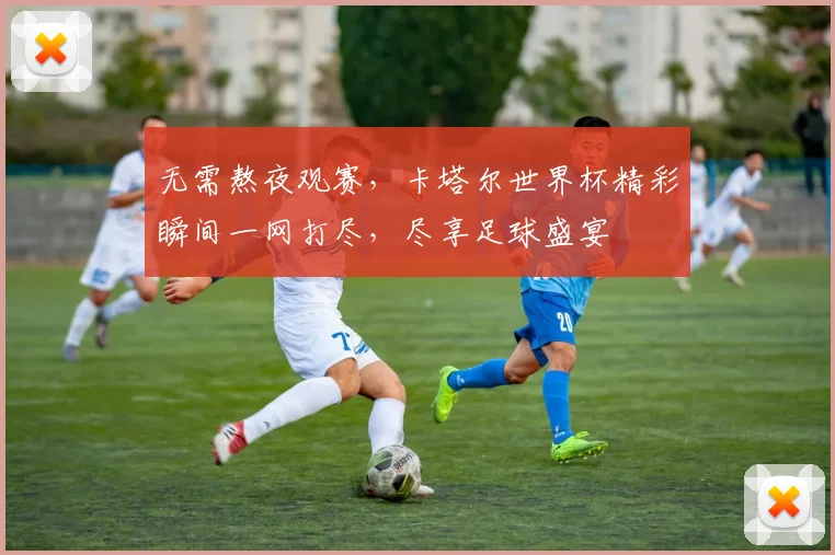 无需熬夜观赛，卡塔尔世界杯精彩瞬间一网打尽，尽享足球盛宴