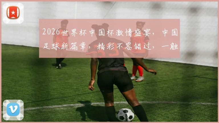 2026世界杯中国杯激情盛宴，中国足球新篇章，精彩不容错过，一触即发