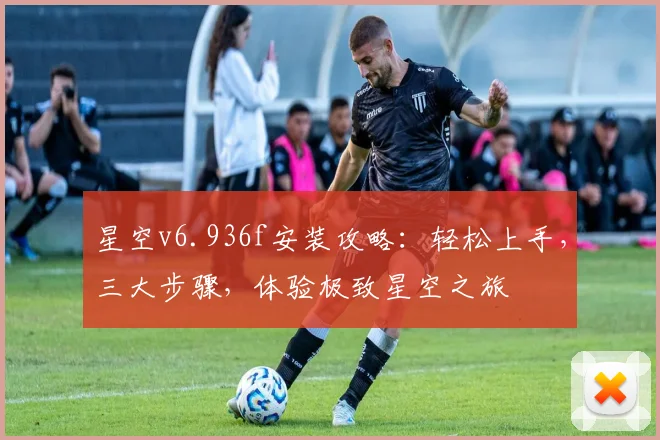 星空v6.936f安装攻略：轻松上手，三大步骤，体验极致星空之旅