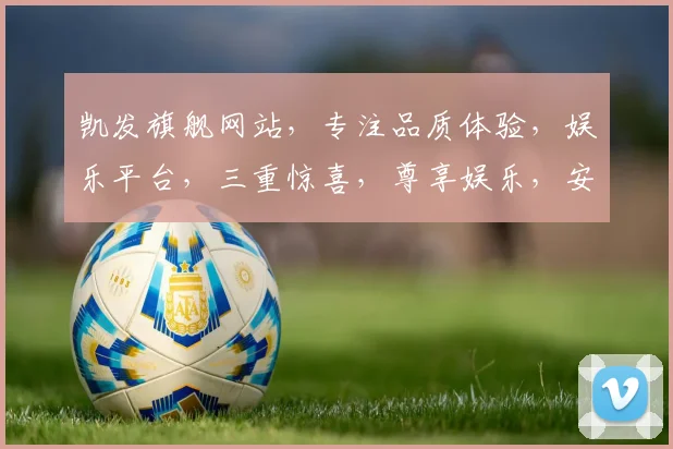 凯发旗舰网站，专注品质体验，娱乐平台，三重惊喜，尊享娱乐，安全便捷，一站式服务。