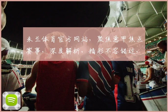 米兰体育官方网站，聚焦意甲焦点赛事，深度解析，精彩不容错过，三重福利等你来